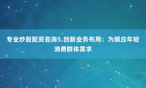 专业炒股配资咨询5.创新业务布局：为顺应年轻消费群体需求