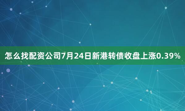 怎么找配资公司7月24日新港转债收盘上涨0.39%
