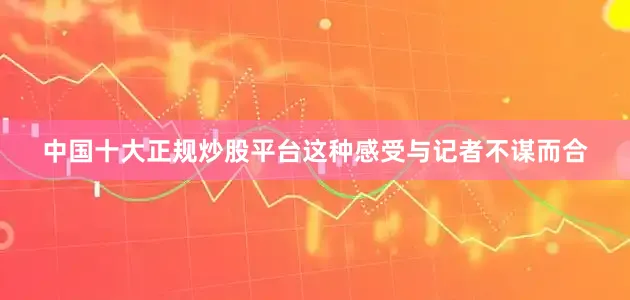 中国十大正规炒股平台这种感受与记者不谋而合