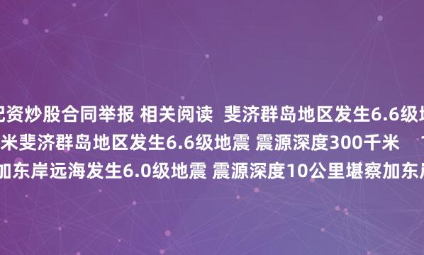 配资炒股合同举报 相关阅读  斐济群岛地区发生6.6级地震 震源深度300千米斐济群岛地区发生6.6级地震 震源深度300千米    17  07-25 08:14     堪察加东岸远海发生6.0级地震 震源深度10公里堪察加东岸远海发生6.0级地震 震源深度10公里    0  07-25 07:37     堪察加东岸远海发生6.6级地震 震源深度10千米堪察加东岸远海发生6.6级地震 震源