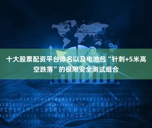 十大股票配资平台排名以及电池包“针刺+5米高空跌落”的极限安全测试组合