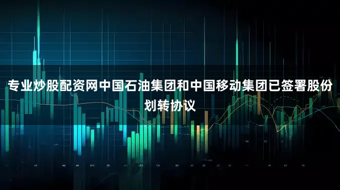 专业炒股配资网中国石油集团和中国移动集团已签署股份划转协议