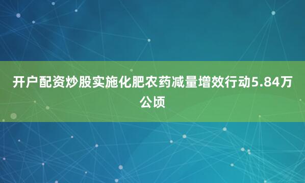 开户配资炒股实施化肥农药减量增效行动5.84万公顷