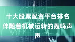 十大股票配资平台排名伴随着机械运转的轰鸣声